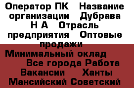 Оператор ПК › Название организации ­ Дубрава Н.А › Отрасль предприятия ­ Оптовые продажи › Минимальный оклад ­ 27 000 - Все города Работа » Вакансии   . Ханты-Мансийский,Советский г.